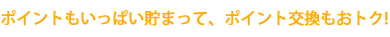 ポイントもいっぱい貯まって、ポイント交換もおトク!