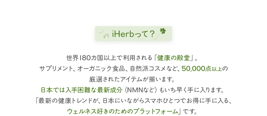 iHerbって？世界180カ国以上で利用される「健康の殿堂」。サプリメント、オーガニック食品、自然派コスメなど、50,000点以上の厳選されたアイテムが揃います。日本では入手困難な最新成分（NMNなど）もいち早く手に入ります。「最新の健康トレンドが、日本にいながらスマホひとつでお得に手に入る、ウェルネス好きのためのプラットフォーム」です。
