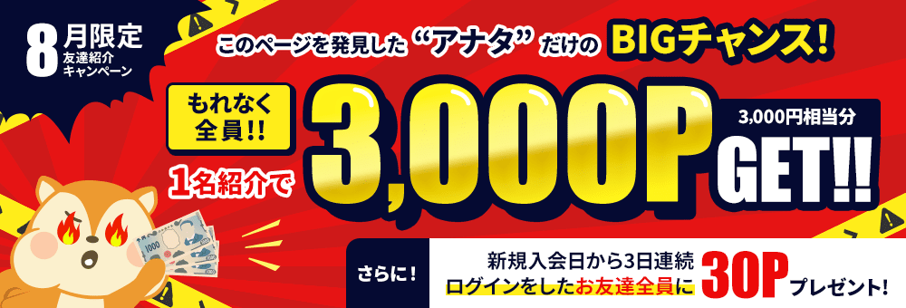8月限定！友達紹介キャンペーン このページを発見した“アナタ”だけのBIGチャンス！ もれなく全員1名紹介で3,000P（3,000円相当分）GET！！ さらに！新規入会日から3日連続ログインをしたお友達全員に30Pプレゼント！