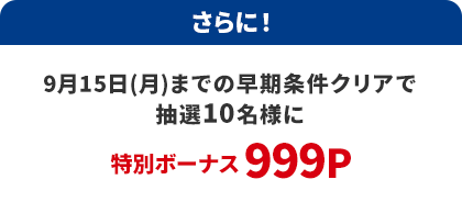 さらに！9月15日(月)までの早期条件クリアで抽選10名様に特別ボーナス999P