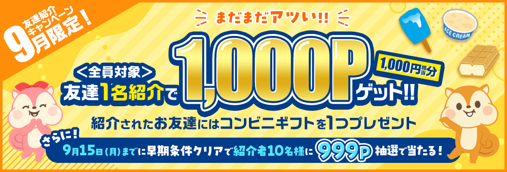 9月限定！友達紹介キャンペーン まだまだアツい！！ 全員対象 友達1名紹介で1,000P（1,000円相当分）ゲット！！ 紹介されたお友達にはコンビニギフトを1つプレゼント さらに！9月15日（月）までに早期条件クリアで紹介者10名様に999P抽選で当たる！