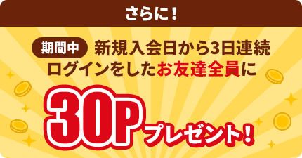 さらに！新規入会日から3日連続ログインをしたお友達全員に30Pプレゼント！