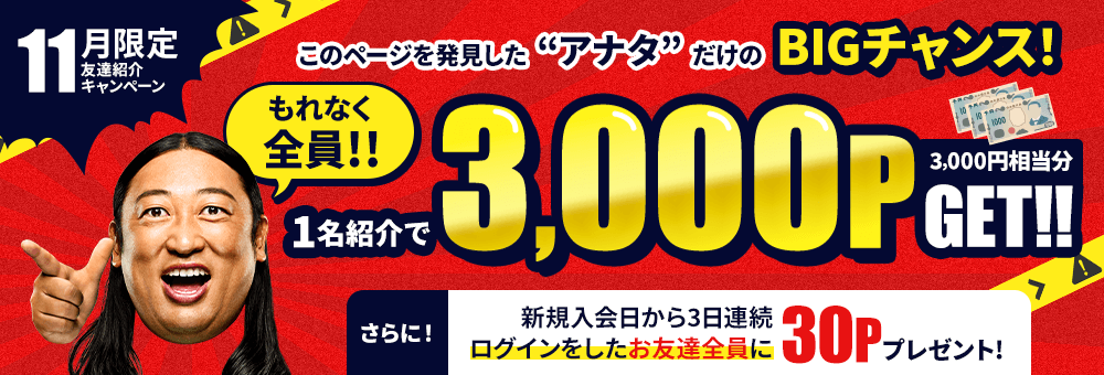 11月限定！友達紹介キャンペーン このページを発見した“アナタ”だけのBIGチャンス！ もれなく全員1名紹介で3,000P（3,000円相当分）GET！！ さらに！新規入会日から3日連続ログインをしたお友達全員に30Pプレゼント！