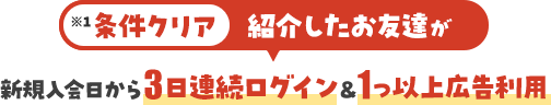 条件クリア：紹介したお友達が新規入会日から3日連続ログイン&1つ以上広告利用