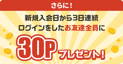 さらに！新規入会日から3日連続ログインをしたお友達全員に30Pプレゼント！