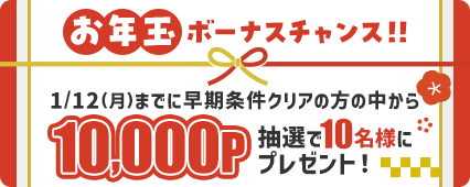 お年玉ボーナスチャンス！！1/12(月)までに早期条件クリアの方の中から抽選で10名様に10,000Pプレゼント！