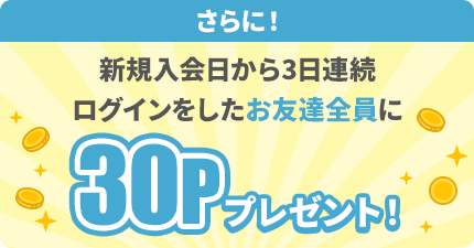 さらに！新規入会日から3日連続ログインをしたお友達に30Pプレゼント！