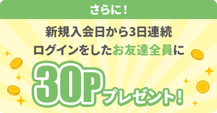 さらに！新規入会日から3日連続ログインをしたお友達に30Pプレゼント！