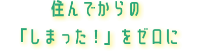 住んでからの「しまった！」をゼロに