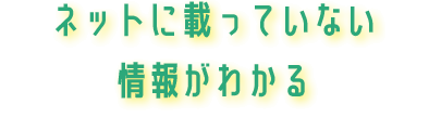 ネットに載っていない情報がわかる