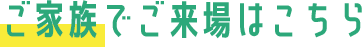 ご家族でご来場はこちら