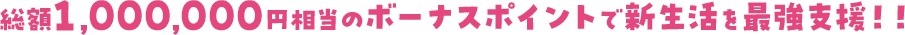 総額1,000,000円相当のボーナスポイントで新生活を最強支援！！