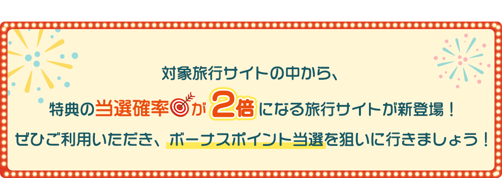 対象旅行サイトの中から、特典の当選確率が2倍になる旅行サイトが新登場！ぜひご利用いただき、ボーナスポイント当選を狙いに行きましょう！