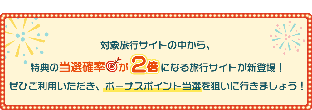 対象旅行サイトの中から、特典の当選確率が2倍になる旅行サイトが新登場！ぜひご利用いただき、ボーナスポイント当選を狙いに行きましょう！